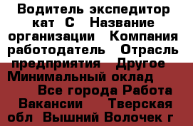 Водитель-экспедитор кат. С › Название организации ­ Компания-работодатель › Отрасль предприятия ­ Другое › Минимальный оклад ­ 55 000 - Все города Работа » Вакансии   . Тверская обл.,Вышний Волочек г.